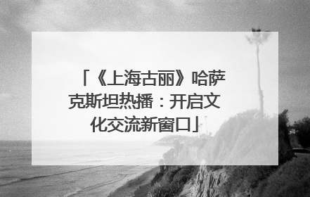 《上海古丽》哈萨克斯坦热播：开启文化交流新窗口