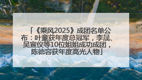 《乘风2025》成团名单公布：叶童获年度总冠军，李晟、吴宣仪等10位姐姐成功成团，陈德容获年度高光人物