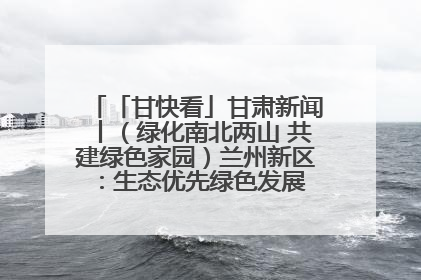 「甘快看」甘肃新闻丨（绿化南北两山 共建绿色家园）兰州新区：生态优先绿色发展 打造生态环保示范区