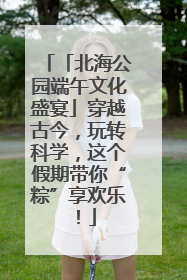 「北海公园端午文化盛宴」穿越古今，玩转科学，这个假期带你“粽”享欢乐！