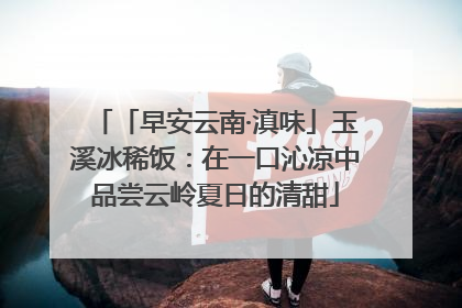 「早安云南·滇味」玉溪冰稀饭：在一口沁凉中品尝云岭夏日的清甜