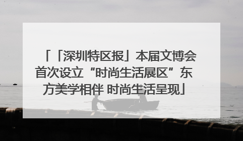 「深圳特区报」本届文博会首次设立“时尚生活展区”东方美学相伴 时尚生活呈现