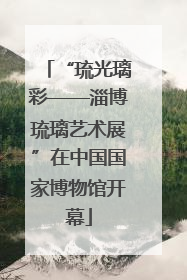 “琉光璃彩——淄博琉璃艺术展”在中国国家博物馆开幕