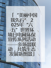 “美丽中国我先行” 2025年“六·五”世界环境日电网环保宣传系列活动——多场景联动，共筑生态发展新图景