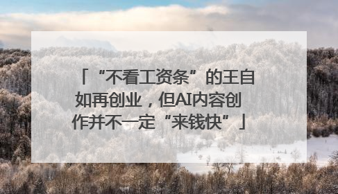 “不看工资条”的王自如再创业，但AI内容创作并不一定“来钱快”