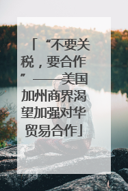 “不要关税，要合作”——美国加州商界渴望加强对华贸易合作