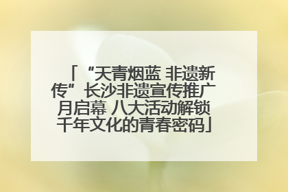 “天青烟蓝 非遗新传”长沙非遗宣传推广月启幕 八大活动解锁千年文化的青春密码