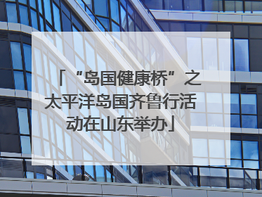 “岛国健康桥”之太平洋岛国齐鲁行活动在山东举办