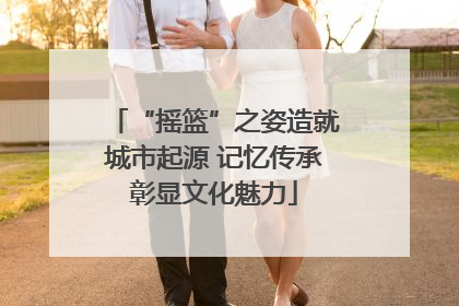 “摇篮”之姿造就城市起源 记忆传承彰显文化魅力