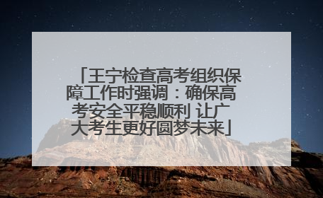 王宁检查高考组织保障工作时强调：确保高考安全平稳顺利 让广大考生更好圆梦未来