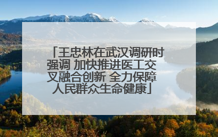 王忠林在武汉调研时强调 加快推进医工交叉融合创新 全力保障人民群众生命健康