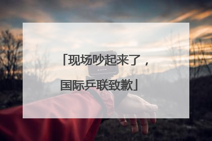 现场吵起来了，国际乒联致歉