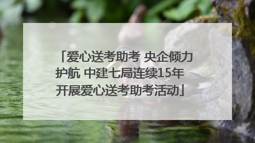 爱心送考助考 央企倾力护航 中建七局连续15年开展爱心送考助考活动