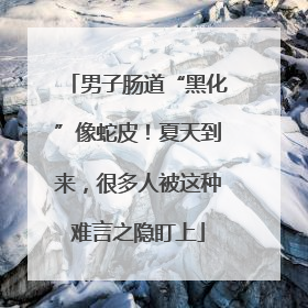 男子肠道“黑化”像蛇皮！夏天到来，很多人被这种难言之隐盯上