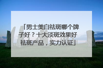 男士美白祛斑哪个牌子好？十大淡斑效果好祛斑产品，实力认证