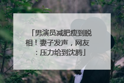 男演员减肥瘦到脱相！妻子发声，网友：压力给到沈腾