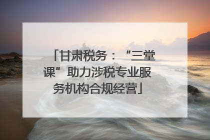 甘肃税务：“三堂课”助力涉税专业服务机构合规经营