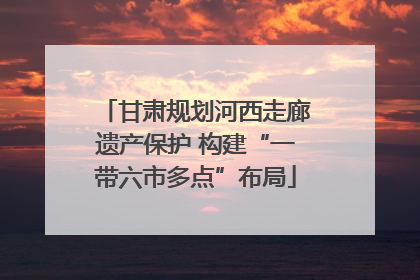 甘肃规划河西走廊遗产保护 构建“一带六市多点”布局