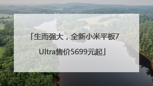 生而强大，全新小米平板7 Ultra售价5699元起