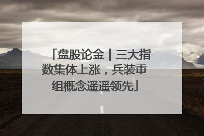 盘股论金｜三大指数集体上涨，兵装重组概念遥遥领先