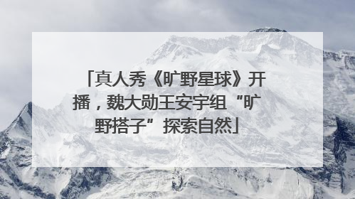 真人秀《旷野星球》开播，魏大勋王安宇组“旷野搭子”探索自然