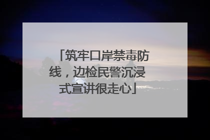 筑牢口岸禁毒防线，边检民警沉浸式宣讲很走心