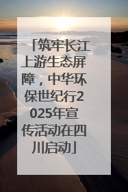 筑牢长江上游生态屏障，中华环保世纪行2025年宣传活动在四川启动