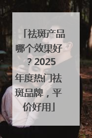 祛斑产品哪个效果好？2025年度热门祛斑品牌，平价好用
