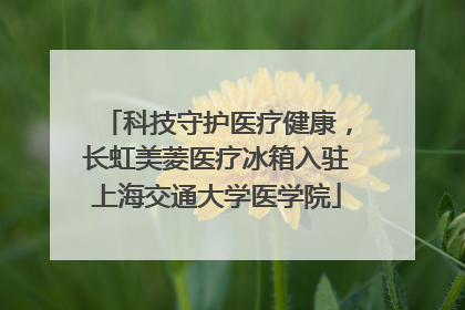 科技守护医疗健康，长虹美菱医疗冰箱入驻上海交通大学医学院