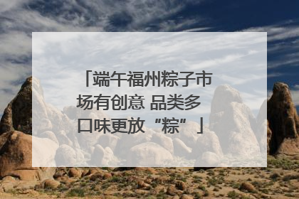 端午福州粽子市场有创意 品类多口味更放“粽”