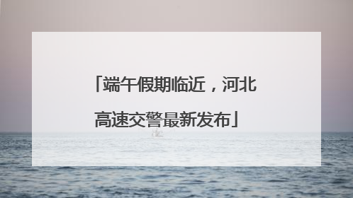 端午假期临近，河北高速交警最新发布