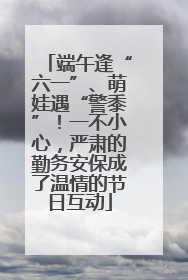 端午逢“六一”、萌娃遇“警黍”！一不小心，严肃的勤务安保成了温情的节日互动