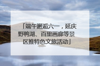 端午邂逅六一，延庆野鸭湖、百里画廊等景区推特色文旅活动