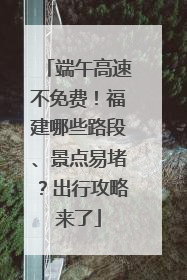 端午高速不免费！福建哪些路段、景点易堵？出行攻略来了