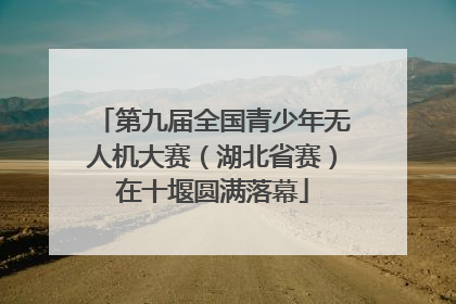 第九届全国青少年无人机大赛（湖北省赛）在十堰圆满落幕