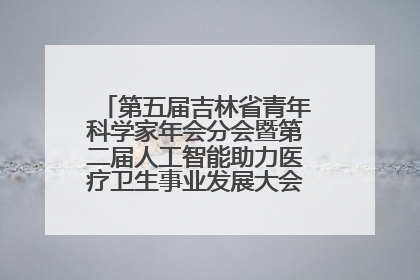 第五届吉林省青年科学家年会分会暨第二届人工智能助力医疗卫生事业发展大会在长春召开