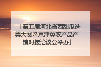 第五届河北省西甜瓜选美大赛暨京津冀农产品产销对接洽谈会举办