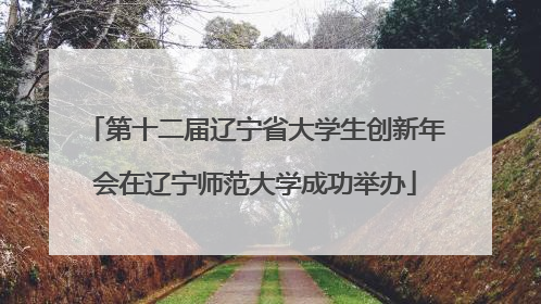 第十二届辽宁省大学生创新年会在辽宁师范大学成功举办