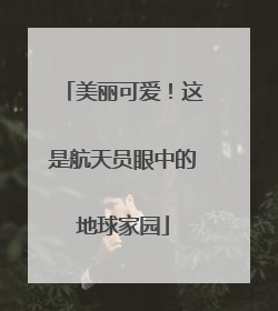 美丽可爱！这是航天员眼中的地球家园