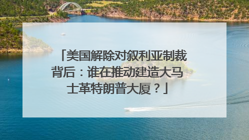 美国解除对叙利亚制裁背后：谁在推动建造大马士革特朗普大厦？