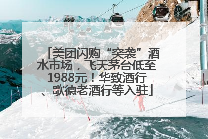 美团闪购“突袭”酒水市场，飞天茅台低至1988元！华致酒行、歌德老酒行等入驻