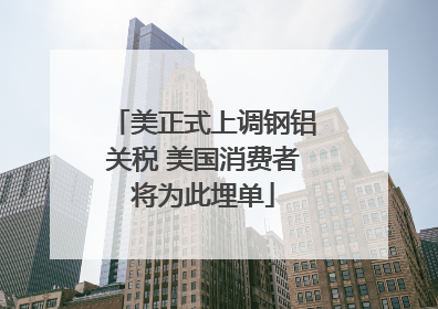 美正式上调钢铝关税 美国消费者将为此埋单