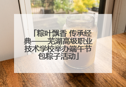 粽叶飘香 传承经典——芜湖高级职业技术学校举办端午节包粽子活动