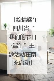 粽情端午 四川省“我们的节日·端午”主题活动在南充启动