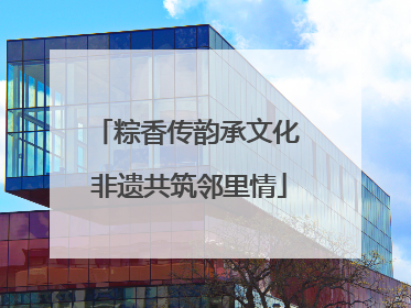 粽香传韵承文化 非遗共筑邻里情