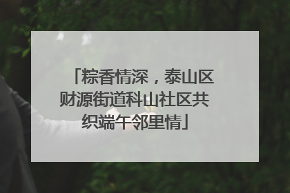 粽香情深，泰山区财源街道科山社区共织端午邻里情