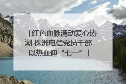 红色血脉涌动爱心热潮 株洲电信党员干部以热血迎“七一”