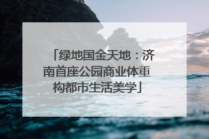 绿地国金天地：济南首座公园商业体重构都市生活美学