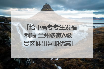 给中高考考生发福利啦 兰州多家A级景区推出暑期优惠