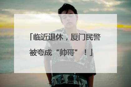 临近退休，厦门民警被夸成“帅哥”！